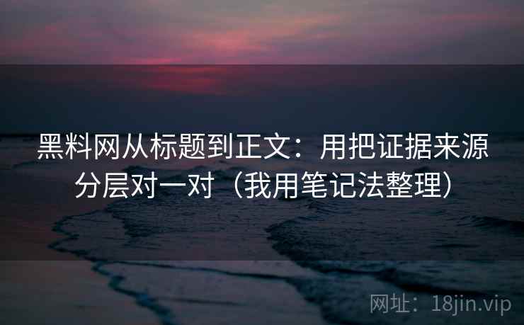 黑料网从标题到正文：用把证据来源分层对一对（我用笔记法整理）