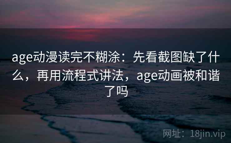 age动漫读完不糊涂：先看截图缺了什么，再用流程式讲法，age动画被和谐了吗