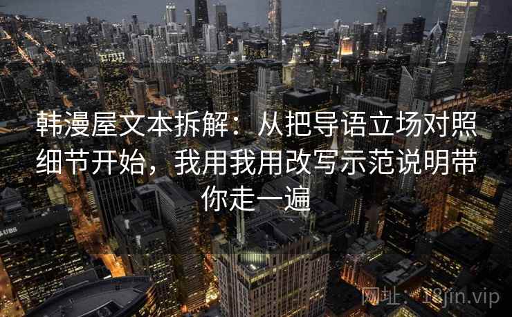韩漫屋文本拆解：从把导语立场对照细节开始，我用我用改写示范说明带你走一遍